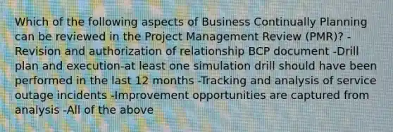 Which of the following aspects of Business Continually Planning can be reviewed in the Project Management Review (PMR)? -Revision and authorization of relationship BCP document -Drill plan and execution-at least one simulation drill should have been performed in the last 12 months -Tracking and analysis of service outage incidents -Improvement opportunities are captured from analysis -All of the above