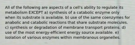 All of the following are aspects of a cell's ability to regulate its metabolism EXCEPT a) synthesis of a catabolic enzyme only when its substrate is available. b) use of the same coenzymes for anabolic and catabolic reactions that share substrate molecules. c) synthesis or degradation of membrane transport proteins. d) use of the most energy-efficient energy source available. e) isolation of various enzymes within membranous organelles.