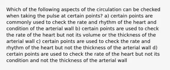 Which of the following aspects of the circulation can be checked when taking the pulse at certain points? a) certain points are commonly used to check the rate and rhythm of the heart and condition of the arterial wall b) certain points are used to check the rate of the heart but not its volume or the thickness of the arterial wall c) certain points are used to check the rate and rhythm of the heart but not the thickness of the arterial wall d) certain points are used to check the rate of the heart but not its condition and not the thickness of the arterial wall