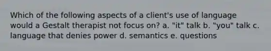 Which of the following aspects of a client's use of language would a Gestalt therapist not focus on? a. "it" talk b. "you" talk c. language that denies power d. semantics e. questions