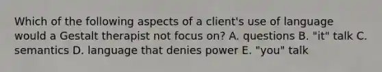 Which of the following aspects of a client's use of language would a Gestalt therapist not focus on? A. questions B. "it" talk C. semantics D. language that denies power E. "you" talk