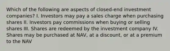 Which of the following are aspects of closed-end investment companies? I. Investors may pay a sales charge when purchasing shares II. Investors pay commissions when buying or selling shares III. Shares are redeemed by the investment company IV. Shares may be purchased at NAV, at a discount, or at a premium to the NAV