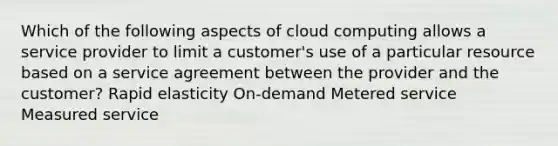 Which of the following aspects of cloud computing allows a service provider to limit a customer's use of a particular resource based on a service agreement between the provider and the customer? Rapid elasticity On-demand Metered service Measured service