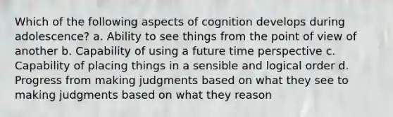 Which of the following aspects of cognition develops during adolescence? a. Ability to see things from the point of view of another b. Capability of using a future time perspective c. Capability of placing things in a sensible and logical order d. Progress from making judgments based on what they see to making judgments based on what they reason