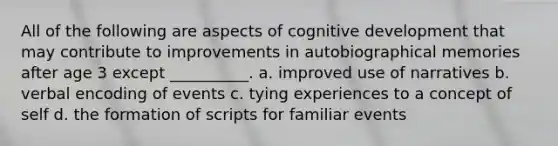 All of the following are aspects of cognitive development that may contribute to improvements in autobiographical memories after age 3 except __________. a. improved use of narratives b. verbal encoding of events c. tying experiences to a concept of self d. the formation of scripts for familiar events