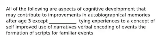 All of the following are aspects of cognitive development that may contribute to improvements in autobiographical memories after age 3 except ____________. tying experiences to a concept of self improved use of narratives verbal encoding of events the formation of scripts for familiar events