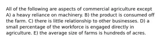 All of the following are aspects of commercial agriculture except A) a heavy reliance on machinery. B) the product is consumed off the farm. C) there is little relationship to other businesses. D) a small percentage of the workforce is engaged directly in agriculture. E) the average size of farms is hundreds of acres.