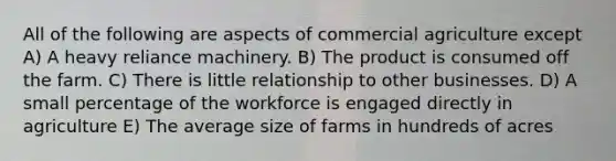 All of the following are aspects of commercial agriculture except A) A heavy reliance machinery. B) The product is consumed off the farm. C) There is little relationship to other businesses. D) A small percentage of the workforce is engaged directly in agriculture E) The average size of farms in hundreds of acres