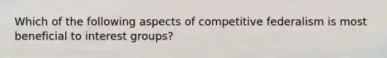 Which of the following aspects of competitive federalism is most beneficial to interest groups?