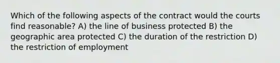 Which of the following aspects of the contract would the courts find reasonable? A) the line of business protected B) the geographic area protected C) the duration of the restriction D) the restriction of employment