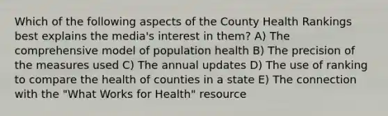 Which of the following aspects of the County Health Rankings best explains the media's interest in them? A) The comprehensive model of population health B) The precision of the measures used C) The annual updates D) The use of ranking to compare the health of counties in a state E) The connection with the "What Works for Health" resource