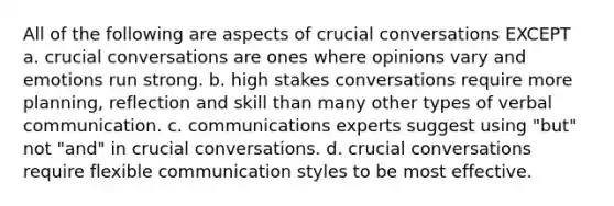 All of the following are aspects of crucial conversations EXCEPT a. crucial conversations are ones where opinions vary and emotions run strong. b. high stakes conversations require more planning, reflection and skill than many other types of verbal communication. c. communications experts suggest using "but" not "and" in crucial conversations. d. crucial conversations require flexible communication styles to be most effective.