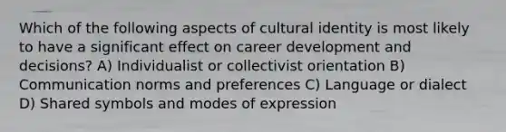 Which of the following aspects of cultural identity is most likely to have a significant effect on career development and decisions? A) Individualist or collectivist orientation B) Communication norms and preferences C) Language or dialect D) Shared symbols and modes of expression