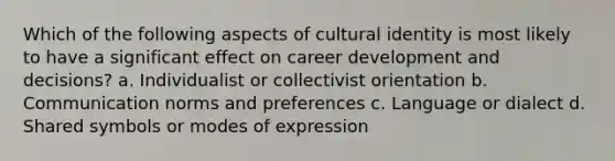 Which of the following aspects of cultural identity is most likely to have a significant effect on career development and decisions? a. Individualist or collectivist orientation b. Communication norms and preferences c. Language or dialect d. Shared symbols or modes of expression