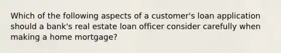 Which of the following aspects of a customer's loan application should a bank's real estate loan officer consider carefully when making a home mortgage?