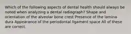 Which of the following aspects of dental health should always be noted when analyzing a dental radiograph? Shape and orientation of the alveolar bone crest Presence of the lamina dura Appearance of the periodontal ligament space All of these are correct.