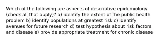 Which of the following are aspects of descriptive epidemiology (check all that apply)? a) identify the extent of the public health problem b) identify populations at greatest risk c) identify avenues for future research d) test hypothesis about risk factors and disease e) provide appropriate treatment for chronic disease