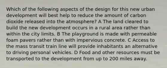 Which of the following aspects of the design for this new urban development will best help to reduce the amount of carbon dioxide released into the atmosphere? A The land cleared to build the new development occurs in a rural area rather than within the city limits. B The playground is made with permeable foam pavers rather than with impervious concrete. C Access to the mass transit train line will provide inhabitants an alternative to driving personal vehicles. D Food and other resources must be transported to the development from up to 200 miles away.