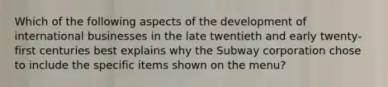 Which of the following aspects of the development of international businesses in the late twentieth and early twenty-first centuries best explains why the Subway corporation chose to include the specific items shown on the menu?