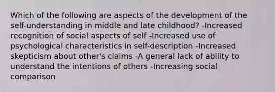 Which of the following are aspects of the development of the self-understanding in middle and late childhood? -Increased recognition of social aspects of self -Increased use of psychological characteristics in self-description -Increased skepticism about other's claims -A general lack of ability to understand the intentions of others -Increasing social comparison