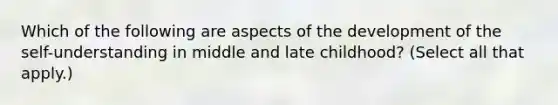 Which of the following are aspects of the development of the self-understanding in middle and late childhood? (Select all that apply.)