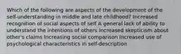 Which of the following are aspects of the development of the self-understanding in middle and late childhood? Increased recognition of social aspects of self A general lack of ability to understand the intentions of others Increased skepticism about other's claims Increasing social comparison Increased use of psychological characteristics in self-description