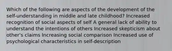 Which of the following are aspects of the development of the self-understanding in middle and late childhood? Increased recognition of social aspects of self A general lack of ability to understand the intentions of others Increased skepticism about other's claims Increasing social comparison Increased use of psychological characteristics in self-description