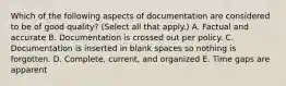 Which of the following aspects of documentation are considered to be of good quality? (Select all that apply.) A. Factual and accurate B. Documentation is crossed out per policy. C. Documentation is inserted in blank spaces so nothing is forgotten. D. Complete, current, and organized E. Time gaps are apparent