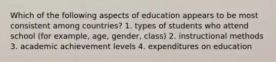 Which of the following aspects of education appears to be most consistent among countries? 1. types of students who attend school (for example, age, gender, class) 2. instructional methods 3. academic achievement levels 4. expenditures on education