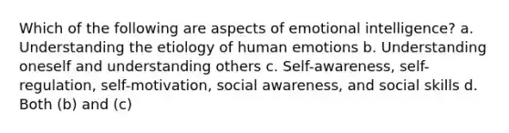 Which of the following are aspects of emotional intelligence? a. Understanding the etiology of human emotions b. Understanding oneself and understanding others c. Self-awareness, self-regulation, self-motivation, social awareness, and social skills d. Both (b) and (c)