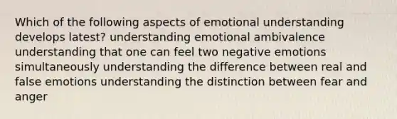 Which of the following aspects of emotional understanding develops latest? understanding emotional ambivalence understanding that one can feel two negative emotions simultaneously understanding the difference between real and false emotions understanding the distinction between fear and anger