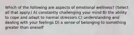 Which of the following are aspects of emotional wellness? (Select all that apply.) A) constantly challenging your mind B) the ability to cope and adapt to normal stressors C) understanding and dealing with your feelings D) a sense of belonging to something greater than oneself