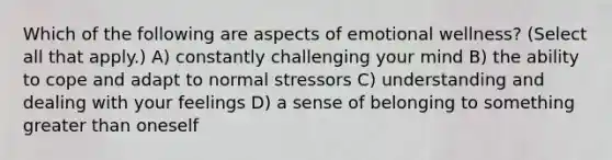 Which of the following are aspects of emotional wellness? (Select all that apply.) A) constantly challenging your mind B) the ability to cope and adapt to normal stressors C) understanding and dealing with your feelings D) a sense of belonging to something greater than oneself