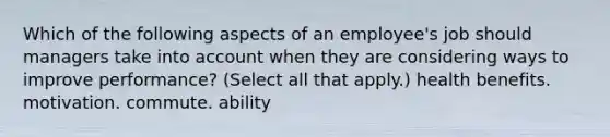 Which of the following aspects of an employee's job should managers take into account when they are considering ways to improve performance? (Select all that apply.) health benefits. motivation. commute. ability