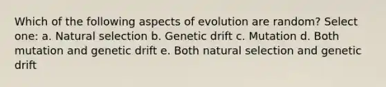 Which of the following aspects of evolution are random? Select one: a. Natural selection b. Genetic drift c. Mutation d. Both mutation and genetic drift e. Both natural selection and genetic drift