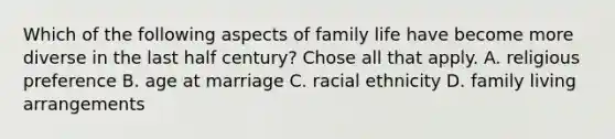 Which of the following aspects of family life have become more diverse in the last half century? Chose all that apply. A. religious preference B. age at marriage C. racial ethnicity D. family living arrangements