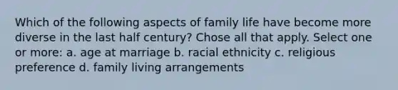 Which of the following aspects of family life have become more diverse in the last half century? Chose all that apply. Select one or more: a. age at marriage b. racial ethnicity c. religious preference d. family living arrangements