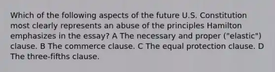 Which of the following aspects of the future U.S. Constitution most clearly represents an abuse of the principles Hamilton emphasizes in the essay? A The necessary and proper ("elastic") clause. B The commerce clause. C The equal protection clause. D The three-fifths clause.