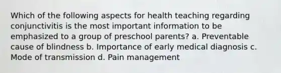 Which of the following aspects for health teaching regarding conjunctivitis is the most important information to be emphasized to a group of preschool parents? a. Preventable cause of blindness b. Importance of early medical diagnosis c. Mode of transmission d. Pain management