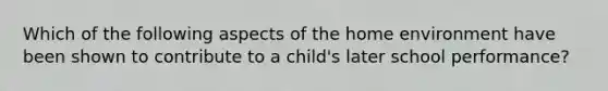 Which of the following aspects of the home environment have been shown to contribute to a child's later school performance?