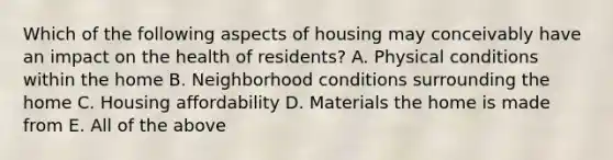 Which of the following aspects of housing may conceivably have an impact on the health of residents? A. Physical conditions within the home B. Neighborhood conditions surrounding the home C. Housing affordability D. Materials the home is made from E. All of the above