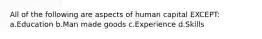 All of the following are aspects of human capital EXCEPT: a.Education b.Man made goods c.Experience d.Skills