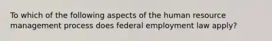 To which of the following aspects of the human resource management process does federal employment law apply?