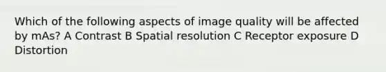 Which of the following aspects of image quality will be affected by mAs? A Contrast B Spatial resolution C Receptor exposure D Distortion