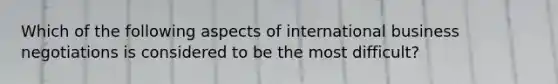 Which of the following aspects of international business negotiations is considered to be the most difficult?