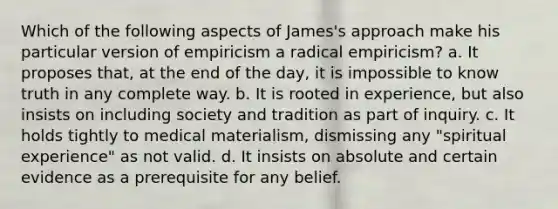 Which of the following aspects of James's approach make his particular version of empiricism a radical empiricism? a. It proposes that, at the end of the day, it is impossible to know truth in any complete way. b. It is rooted in experience, but also insists on including society and tradition as part of inquiry. c. It holds tightly to medical materialism, dismissing any "spiritual experience" as not valid. d. It insists on absolute and certain evidence as a prerequisite for any belief.