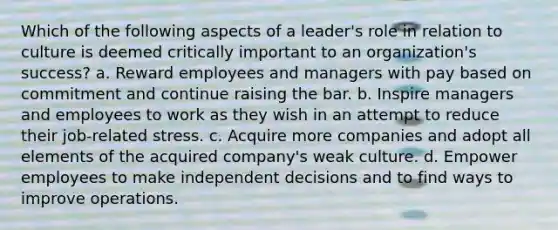 Which of the following aspects of a leader's role in relation to culture is deemed critically important to an organization's success? a. Reward employees and managers with pay based on commitment and continue raising the bar. b. Inspire managers and employees to work as they wish in an attempt to reduce their job-related stress. c. Acquire more companies and adopt all elements of the acquired company's weak culture. d. Empower employees to make independent decisions and to find ways to improve operations.