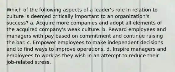 Which of the following aspects of a leader's role in relation to culture is deemed critically important to an organization's success? a. Acquire more companies and adopt all elements of the acquired company's weak culture. b. Reward employees and managers with pay based on commitment and continue raising the bar. c. Empower employees to make independent decisions and to find ways to improve operations. d. Inspire managers and employees to work as they wish in an attempt to reduce their job-related stress.