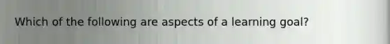 Which of the following are aspects of a learning goal?