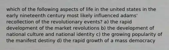 which of the following aspects of life in the united states in the early nineteenth century most likely influenced adams' recollection of the revolutionary events? a) the rapid development of the market revolutions b) the development of national culture and national identity c) the growing popularity of the manifest destiny d) the rapid growth of a mass democracy